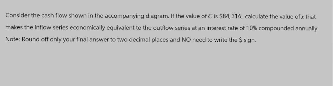 Consider the cash flow shown in the accompanying diagram. If the value of C is $84, 316, calculate the value of x that
makes the inflow series economically equivalent to the outflow series at an interest rate of 10% compounded annually.
Note: Round off only your final answer to two decimal places and NO need to write the $ sign.