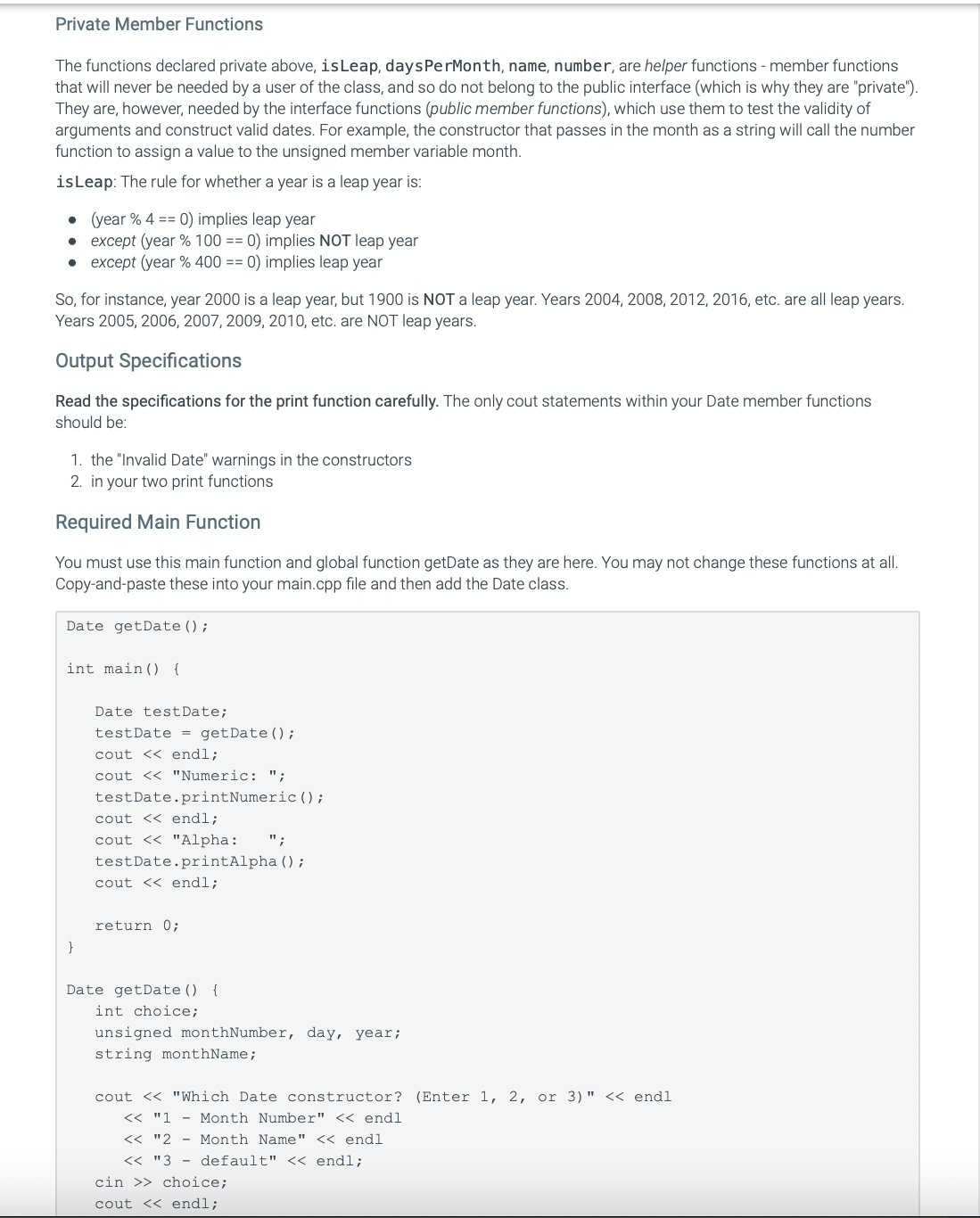 Private Member Functions
The functions declared private above, is Leap, daysPerMonth, name, number, are helper functions - member functions
that will never be needed by a user of the class, and so do not belong to the public interface (which is why they are "private").
They are, however, needed by the interface functions (public member functions), which use them to test the validity of
arguments and construct valid dates. For example, the constructor that passes in the month as a string will call the number
function to assign a value to the unsigned member variable month.
is Leap: The rule for whether a year is a leap year is:
.
(year % 4 == 0) implies leap year
●
except (year % 100 == 0) implies NOT leap year
• except (year % 400 == 0) implies leap year
So, for instance, year 2000 is a leap year, but 1900 is NOT a leap year. Years 2004, 2008, 2012, 2016, etc. are all leap years.
Years 2005, 2006, 2007, 2009, 2010, etc. are NOT leap years.
Output Specifications
Read the specifications for the print function carefully. The only cout statements within your Date member functions
should be:
1. the "Invalid Date" warnings in the constructors
2. in your two print functions
Required Main Function
You must use this main function and global function getDate as they are here. You may not change these functions at all.
Copy-and-paste these into your main.cpp file and then add the Date class.
Date getDate();
int main() {
}
Date test Date;
test Date = getDate();
cout << endl;
cout << "Numeric: ";
testDate.print Numeric ();
cout << endl;
cout << "Alpha: ";
testDate.printAlpha ();
cout << endl;
return 0;
Date getDate() {
int choice;
unsigned monthNumber, day, year;
string monthName;
cout << "Which Date constructor? (Enter 1, 2, or 3)" << endl
<< "1
Month Number" << endl
<< "2
Month Name" << endl
<< "3 default" << endl;
cin >> choice;
cout << endl;