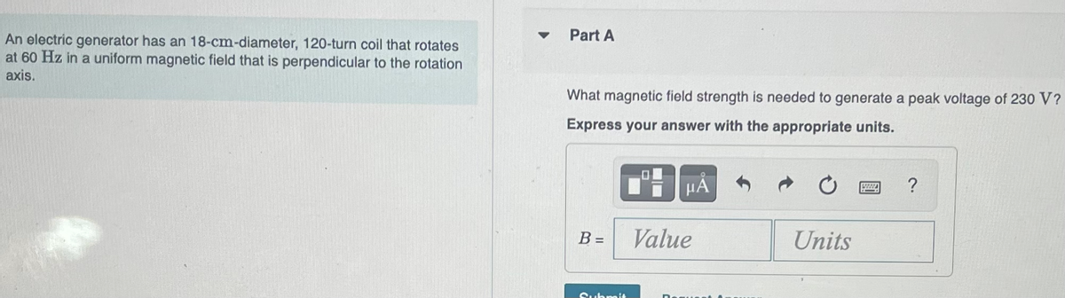 An
electric generator has an 18-cm-diameter, 120-turn coil that rotates
at 60 Hz in a uniform magnetic field that is perpendicular to the rotation
axis.
Part A
What magnetic field strength is needed to generate a peak voltage of 230 V?
Express your answer with the appropriate units.
B =
Submit
HÅ
Value
Units
19798A
?