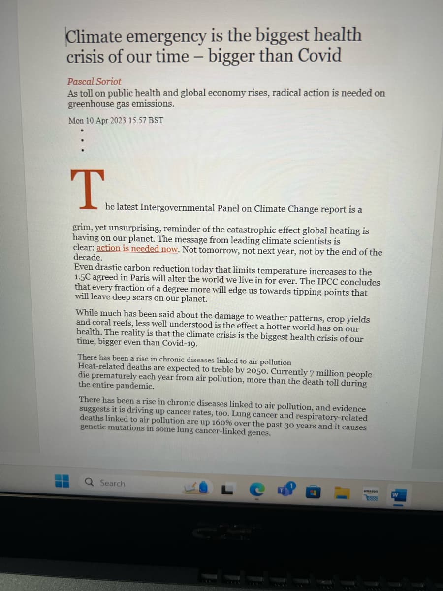 Climate emergency is the biggest health
crisis of our time - bigger than Covid
Pascal Soriot
As toll on public health and global economy rises, radical action is needed on
greenhouse gas emissions.
Mon 10 Apr 2023 15.57 BST
he latest Intergovernmental Panel on Climate Change report is a
grim, yet unsurprising, reminder of the catastrophic effect global heating is
having on our planet. The message from leading climate scientists is
clear: action is needed now. Not tomorrow, not next year, not by the end of the
decade.
Even drastic carbon reduction today that limits temperature increases to the
1.5C agreed in Paris will alter the world we live in for ever. The IPCC concludes
that every fraction of a degree more will edge us towards tipping points that
will leave deep scars on our planet.
While much has been said about the damage to weather patterns, crop yields
and coral reefs, less well understood is the effect a hotter world has on our
health. The reality is that the climate crisis is the biggest health crisis of our
time, bigger even than Covid-19.
There has been a rise in chronic diseases linked to air pollution
Heat-related deaths are expected to treble by 2050. Currently 7 million people
die prematurely each year from air pollution, more than the death toll during
the entire pandemic.
There has been a rise in chronic diseases linked to air pollution, and evidence
suggests it is driving up cancer rates, too. Lung cancer and respiratory-related
deaths linked to air pollution are up 160% over the past 30 years and it causes
genetic mutations in some lung cancer-linked genes.
Q Search
LW
W