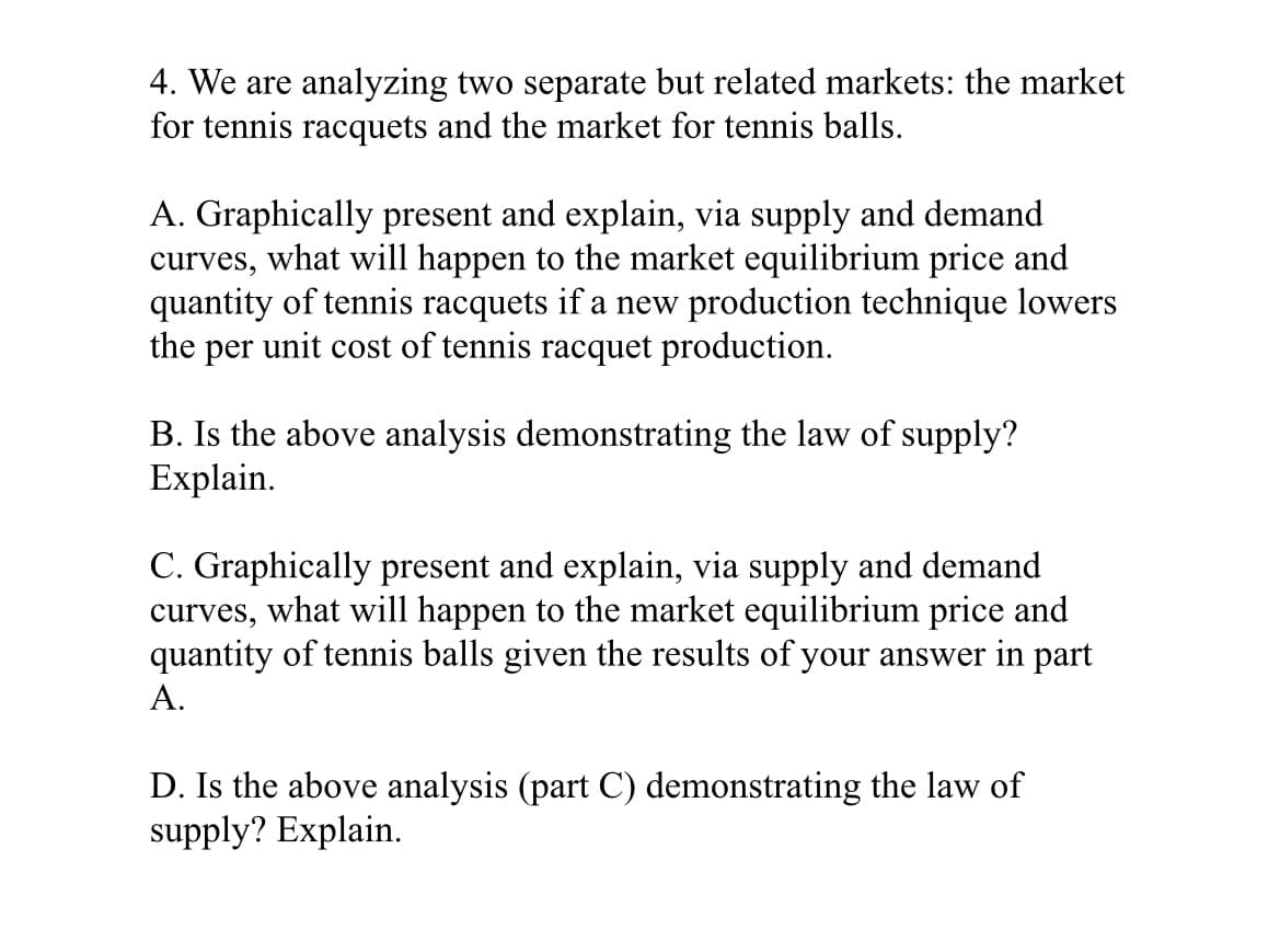 4. We are analyzing two separate but related markets: the market
for tennis racquets and the market for tennis balls.
A. Graphically present and explain, via supply and demand
curves, what will happen to the market equilibrium price and
quantity of tennis racquets if a new production technique lowers
the per unit cost of tennis racquet production.
B. Is the above analysis demonstrating the law of supply?
Explain.
C. Graphically present and explain, via supply and demand
curves, what will happen to the market equilibrium price and
quantity of tennis balls given the results of your answer in part
A.
D. Is the above analysis (part C) demonstrating the law of
supply? Explain.