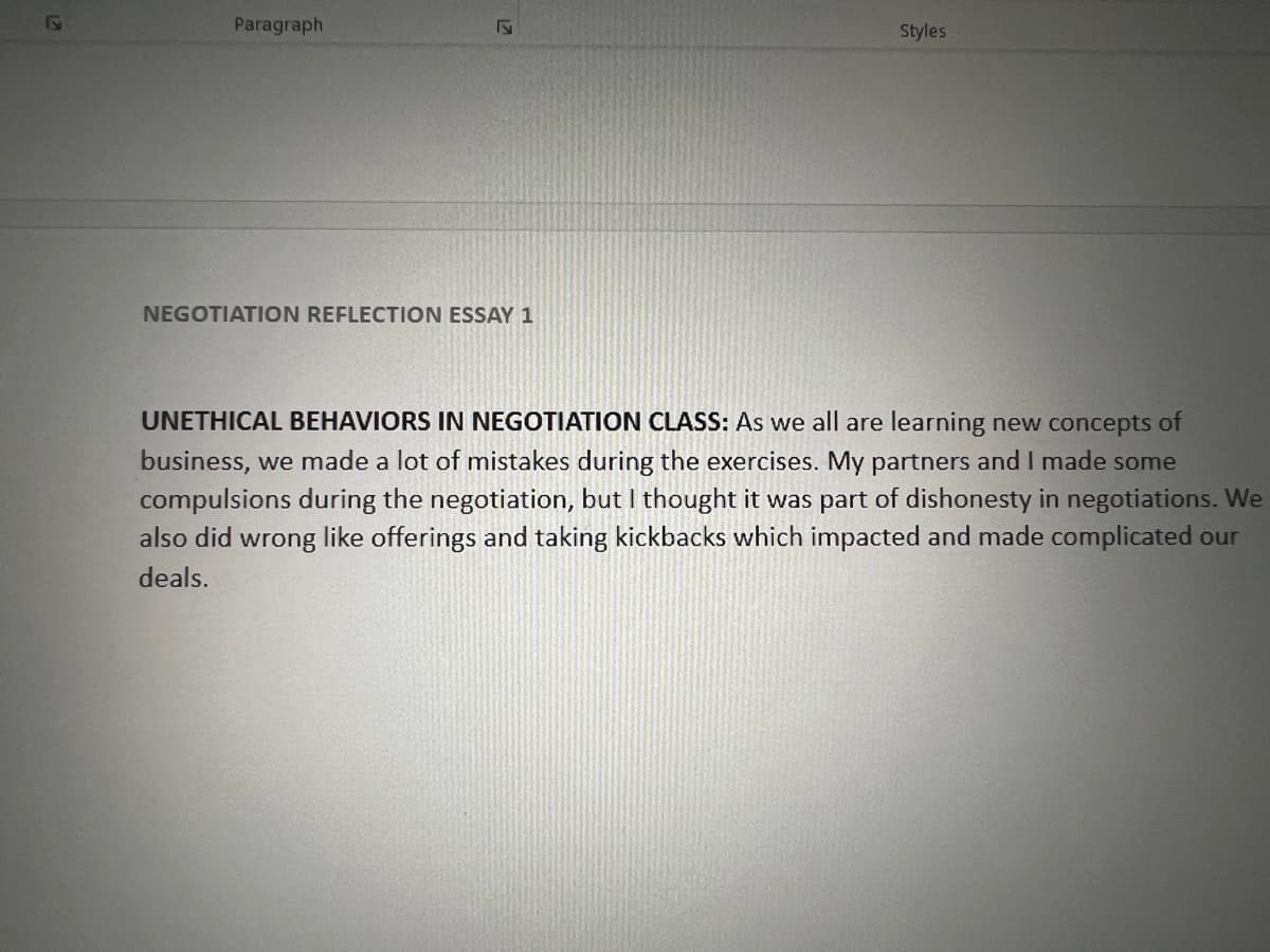 Paragraph
17
NEGOTIATION REFLECTION ESSAY 1
Styles
UNETHICAL BEHAVIORS IN NEGOTIATION CLASS: As we all are learning new concepts of
business, we made a lot of mistakes during the exercises. My partners and I made some
compulsions during the negotiation, but I thought it was part of dishonesty in negotiations. We
also did wrong like offerings and taking kickbacks which impacted and made complicated our
deals.