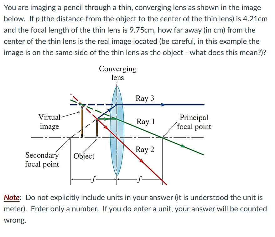 You are imaging a pencil through a thin, converging lens as shown in the image
below. If p (the distance from the object to the center of the thin lens) is 4.21cm
and the focal length of the thin lens is 9.75cm, how far away (in cm) from the
center of the thin lens is the real image located (be careful, in this example the
image is on the same side of the thin lens as the object - what does this mean?)?
Converging
lens
Ray 3
Virtual-
Principal
´focal point
Ray 1
image
Ray 2
Secondary
focal point
Object
Note: Do not explicitly include units in your answer (it is understood the unit is
meter). Enter only a number. If you do enter a unit, your answer will be counted
wrong.
