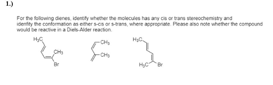 1.)
For the following dienes, identify whether the molecules has any cis or trans stereochemistry and
idenfity the conformation as either s-cis or s-trans, where appropriate. Please also note whether the compound
would be reactive in a Diels-Alder reaction.
H3C
H3C.
CH3
CH3
CH3
Br
H3C
Br
