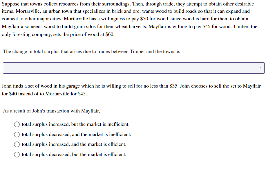 Suppose that towns collect resources from their surroundings. Then, through trade, they attempt to obtain other desirable
items. Mortarville, an urban town that specializes in brick and ore, wants wood to build roads so that it can expand and
connect to other major cities. Mortarville has a willingness to pay $50 for wood, since wood is hard for them to obtain
Mayflair also needs wood to build grain silos for their wheat harvests. Mayflair is willing to pay $45 for wood. Timber, the
only foresting company, sets the price of wood at $60.
The change in total surplus that arises due to trades between Timber and the towns is
John finds a set of wood in his garage which he is willing to sell for no less than $35. John chooses to sell the set to Mayflair
for $40 instead of to Mortarville for $45.
As a result of John's transaction with Mayflair
total surplus increased, but the market is inefficient
total surplus decreased, and the market is inefficient
total surplus increased, and the market is efficient
total surplus decreased, but the market is efficient.
