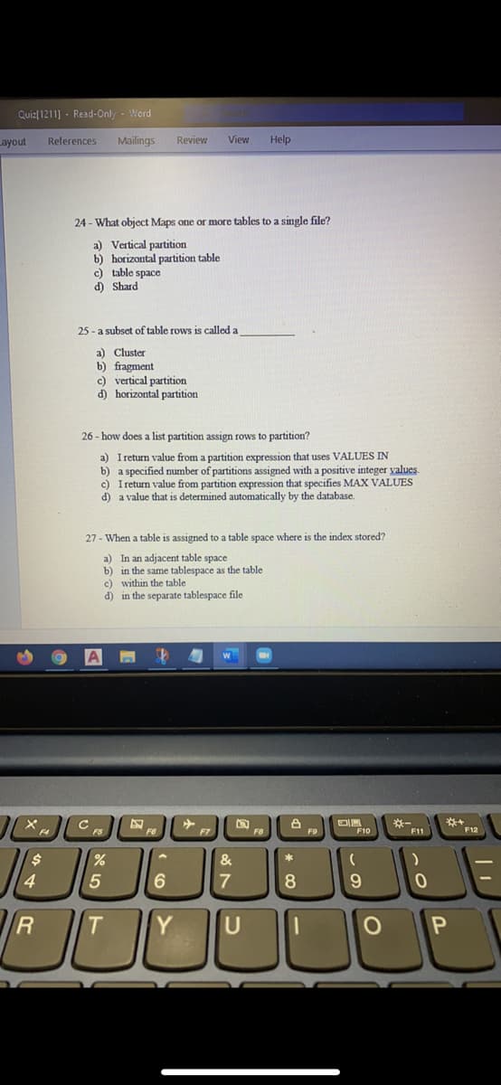 Quiz[1211] - Read-Only - Word
Layout
References
Mailings
Review
View
Help
24 - What object Maps one or more tables to a single file?
a) Vertical partition
b) horizontal partition table
c) table space
d) Shard
25 - a subset of table rows is called a
a) Cluster
b) fragment
c) vertical partition
d) horizontal partition
26 - how does a list partition assign rows to partition?
a) I return value from a partition expression that uses VALUES IN
b) a specified number of partitions assigned with a positive integer values.
c) I return value from partition expression that specifies MAX VALUES
d) a value that is determined automatically by the database.
27 - When a table is assigned to a table space where is the index stored?
a) In an adjacent table space
b) in the same tablespace as the table
c) within the table
d) in the separate tablespace file
*-
F11
FS
F8
F9
F10
F12
24
*
4
5
8
R
Y
