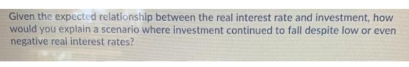 Given the expected relationship between the real interest rate and investment, how
would you explain a scenario where investment continued to fall despite low or even
negative real interest rates?
