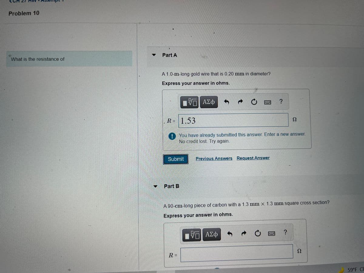 Problem 10
Part A
What is the resistance of
A 1.0-m-long gold wire that is 0.20 mm in diameter?
Express your answer in ohms.
阳 AE中
新
R= 1.53
() You have already submitted this answer. Enter a new answer.
No credit lost. Try again.
Submit
Previous Answers Request Answer
Part B
A 90-cm-long piece of carbon with a 1.3 mm x 1.3 mm square cross section?
Express your answer in ohms.
ΑΣΦ
Ω
R =
59°F CI
