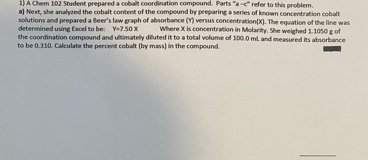1) A Chem 102 Student prepared a cobalt coordination compound. Parts "a-c" refer to this problem.
a) Next, she analyzed the cobalt content of the compound by preparing a series of known concentration cobalt
solutions and prepared a Beer's law graph of absorbance (Y) versus concentration(X). The equation of the line was
determined using Excel to be: Y=7.50 X
the coordination compound and ultimately diluted it to a total volume of 100.0 mL and measured its absorbance
to be 0.310. Calculate the percent cobalt (by mass) in the compound.
Where X is concentration in Molarity. She weighed 1.1050 g of
