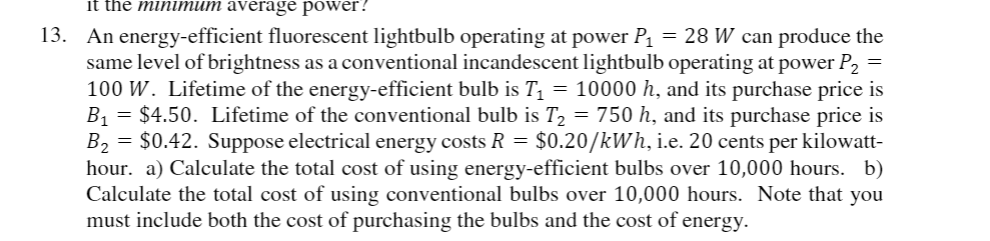 it the minimum average power?
13. An energy-efficient fluorescent lightbulb operating at power Pı = 28 W can produce the
same level of brightness as a conventional incandescent lightbulb operating at power P,
100 W. Lifetime of the energy-efficient bulb is T = 10000 h, and its purchase price is
B1 = $4.50. Lifetime of the conventional bulb is T2 = 750 h, and its purchase price is
B2 = $0.42. Suppose electrical energy costs R = $0.20/kWh, i.e. 20 cents per kilowatt-
hour. a) Calculate the total cost of using energy-efficient bulbs over 10,000 hours. b)
Calculate the total cost of using conventional bulbs over 10,000 hours. Note that you
must include both the cost of purchasing the bulbs and the cost of energy.
