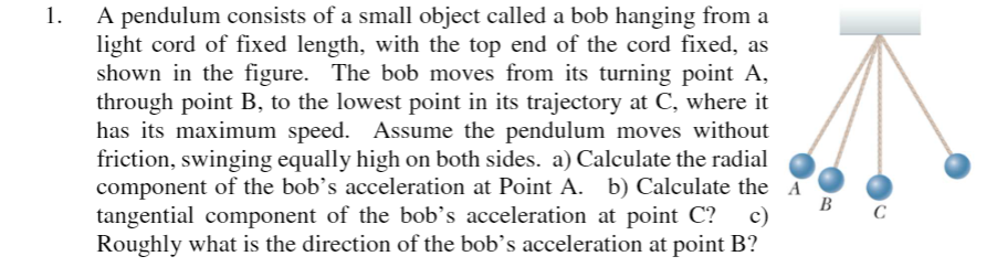 1. A pendulum consists of a small object called a bob hanging from a
light cord of fixed length, with the top end of the cord fixed, as
shown in the figure. The bob moves from its turning point A,
through point B, to the lowest point in its trajectory at C, where it
has its maximum speed. Assume the pendulum moves without
friction, swinging equally high on both sides. a) Calculate the radial
component of the bob's acceleration at Point A. b) Calculate the A
c)
B
tangential component of the bob’s acceleration at point C?
Roughly what is the direction of the bob's acceleration at point B?
C
