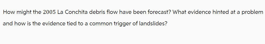 How might the 2005 La Conchita debris flow have been forecast? What evidence hinted at a problem
and how is the evidence tied to a common trigger of landslides?