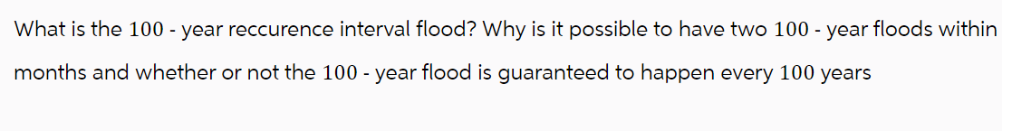 What is the 100-year reccurence interval flood? Why is it possible to have two 100-year floods within
months and whether or not the 100-year flood is guaranteed to happen every 100 years