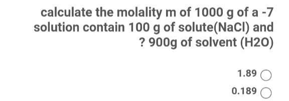 calculate the molality m of 1000 g of a -7
solution contain 100 g of solute(NaCl) and
? 900g of solvent (H20)
1.89
0.189

