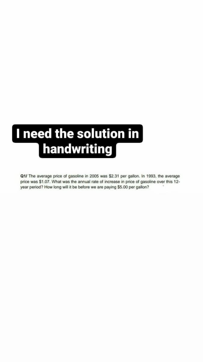 I need the solution in
handwriting
Q1/ The average price of gasoline in 2005 was $2.31 per gallon. In 1993, the average.
price was $1.07. What was the annual rate of increase in price of gasoline over this 12-
year period? How long will it be before we are paying $5.00 per gallon?