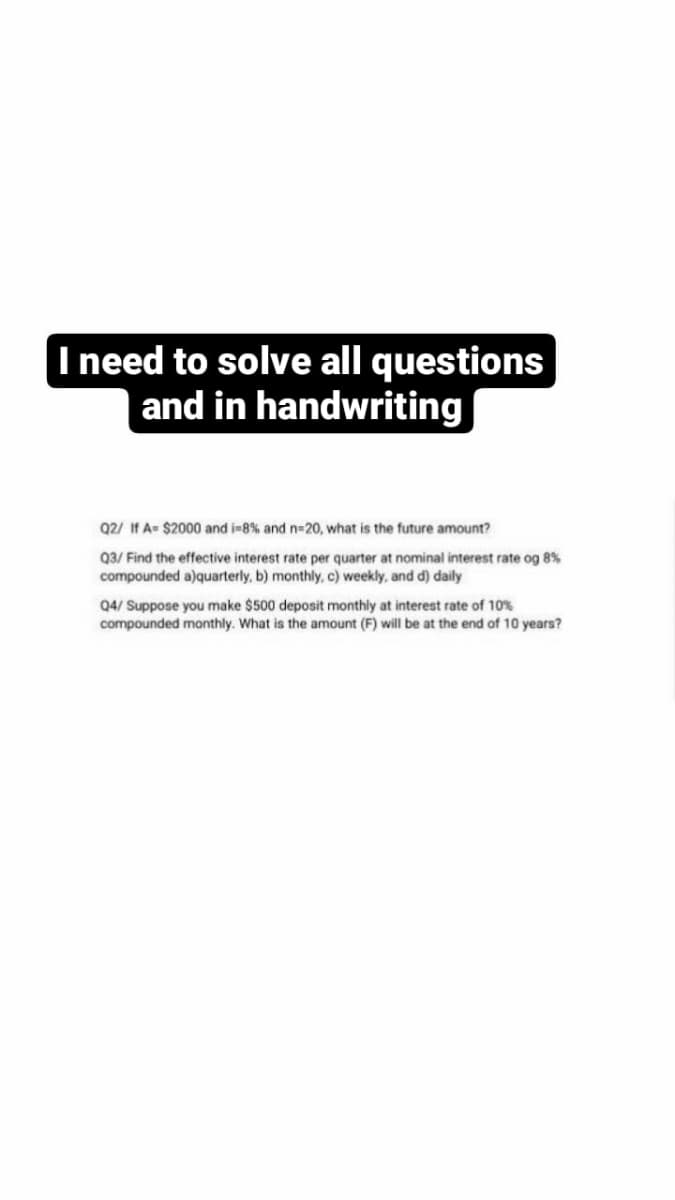 I need to solve all questions
and in handwriting
Q2/ If A= $2000 and i-8% and n-20, what is the future amount?
Q3/ Find the effective interest rate per quarter at nominal interest rate og 8%
compounded a)quarterly, b) monthly, c) weekly, and d) daily
Q4/ Suppose you make $500 deposit monthly at interest rate of 10%
compounded monthly. What is the amount (F) will be at the end of 10 years?