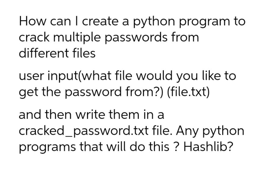 How can I create a python program to
crack multiple passwords from
different files
user input(what file would you like to
get the password from?) (file.txt)
and then write them in a
cracked_password.txt
file. Any python
programs that will do this? Hashlib?