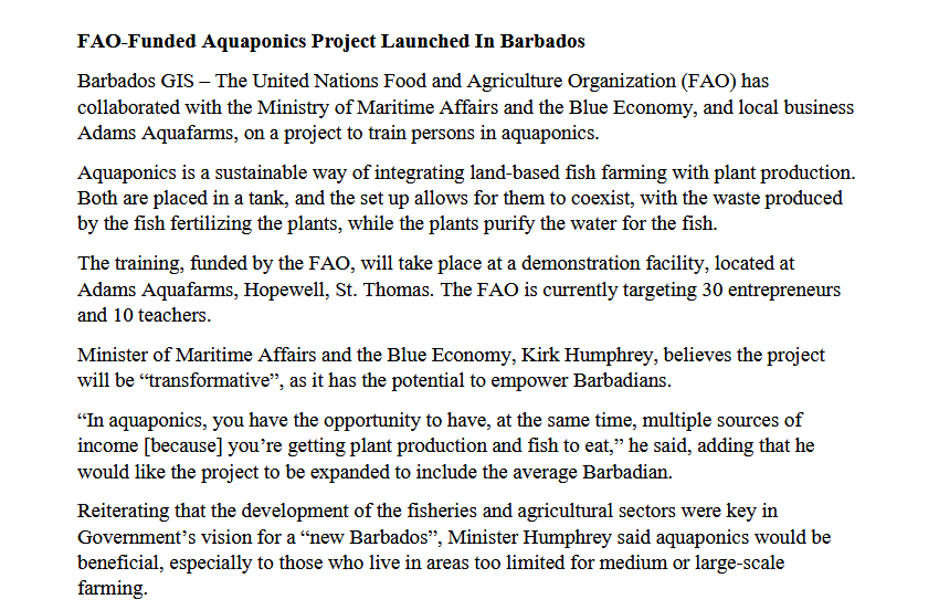 FAO-Funded Aquaponics Project Launched In Barbados
Barbados GIS – The United Nations Food and Agriculture Organization (FAO) has
collaborated with the Ministry of Maritime Affairs and the Blue Economy, and local business
Adams Aquafarms, on a project to train persons in aquaponics.
Aquaponics is a sustainable way of integrating land-based fish farming with plant production.
Both are placed in a tank, and the set up allows for them to coexist, with the waste produced
by the fish fertilizing the plants, while the plants purify the water for the fish.
The training, funded by the FAO, will take place at a demonstration facility, located at
Adams Aquafarms, Hopewell, St. Thomas. The FAO is currently targeting 30 entrepreneurs
and 10 teachers.
Minister of Maritime Affairs and the Blue Economy, Kirk Humphrey, believes the project
will be "transformative", as it has the potential to empower Barbadians.
"In aquaponics, you have the opportunity to have, at the same time, multiple sources of
income [because] you're getting plant production and fish to eat," he said, adding that he
would like the project to be expanded to include the average
Barbadian.
Reiterating that the development of the fisheries and agricultural sectors were key in
Government's vision for a “new Barbados", Minister Humphrey said aquaponics would be
beneficial, especially to those who live in areas too limited for medium or large-scale
farming.
