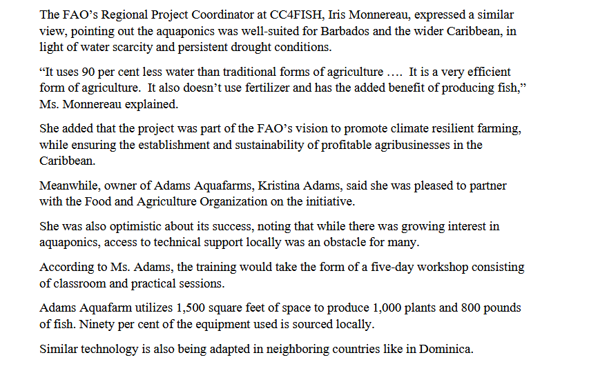 The FAO's Regional Project Coordinator at CC4FISH, Iris Monnereau, expressed a similar
view, pointing out the aquaponics was well-suited for Barbados and the wider Caribbean, in
light of water scarcity and persistent drought conditions.
"It uses 90 per cent less water than traditional forms of agriculture .. It is a very efficient
form of agriculture. It also doesn't use fertilizer and has the added benefit of producing fish,"
Ms. Monnereau explained.
She added that the project was part of the FAO's vision to promote climate resilient farming,
while ensuring the establishment and sustainability of profitable agribusinesses in the
Caribbean.
Meanwhile, owner of Adams Aquafarms, Kristina Adams, said she was pleased to partner
with the Food and Agriculture Organization on the initiative.
She was also optimistic about its success, noting that while there was growing interest in
aquaponics, access to technical support locally was an obstacle for many.
According to Ms. Adams, the training would take the form of a five-day workshop consisting
of classroom and practical sessions.
Adams Aquafarm utilizes 1,500 square feet of space to produce 1,000 plants and 800 pounds
of fish. Ninety per cent of the equipment used is sourced locally.
Similar technology is also being adapted in neighboring countries like in Dominica.
