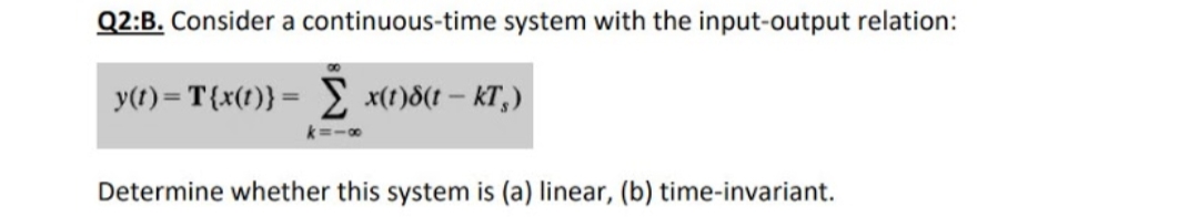 Q2:B. Consider a continuous-time system with the input-output relation:
y(t) = T{x(t)} = x(t)8(t – KT,)
Determine whether this system is (a) linear, (b) time-invariant.
