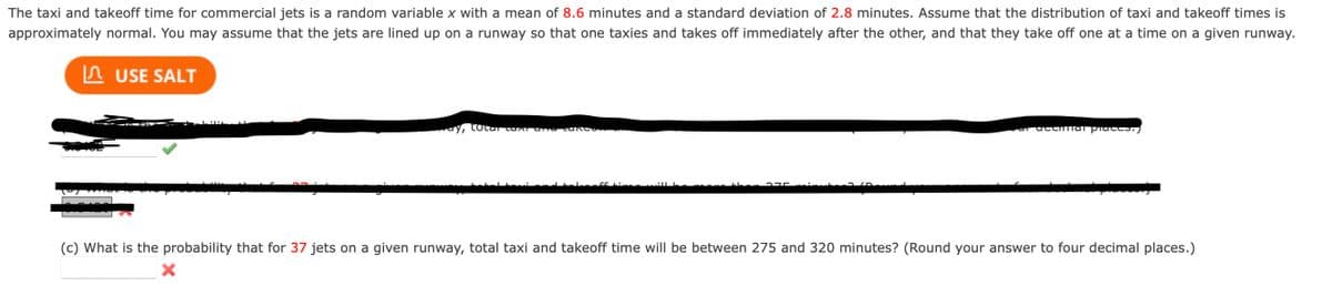 The taxi and takeoff time for commercial jets is a random variable x with a mean of 8.6 minutes and a standard deviation of 2.8 minutes. Assume that the distribution of taxi and takeoff times is
approximately normal. You may assume that the jets are lined up on a runway so that one taxies and takes off immediately after the other, and that they take off one at a time on a given runway.
USE SALT
ay, total caxi and care
car accmal praces.)
(c) What is the probability that for 37 jets on a given runway, total taxi and takeoff time will be between 275 and 320 minutes? (Round your answer to four decimal places.)