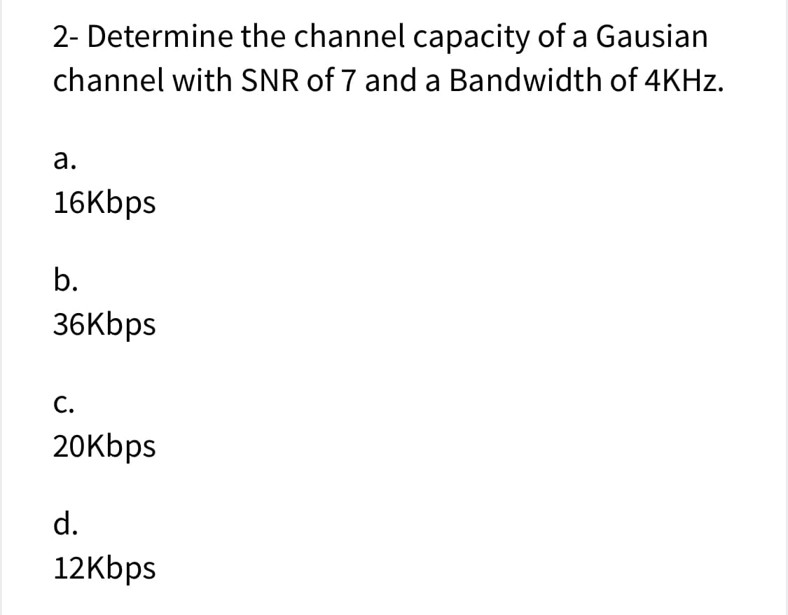 2- Determine the channel capacity of a Gausian
channel with SNR of 7 and a Bandwidth of 4KHZ.
а.
16Kbps
b.
36Kbps
С.
20Kbps
d.
12Kbps
