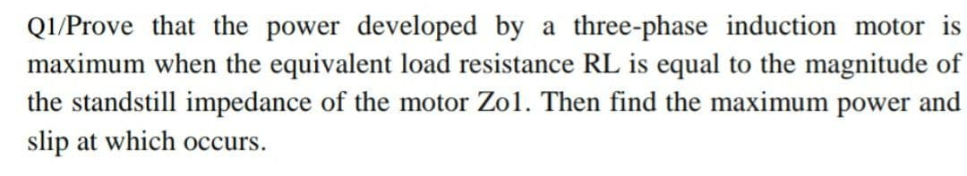 QI/Prove that the power developed by a three-phase induction motor is
maximum when the equivalent load resistance RL is equal to the magnitude of
the standstill impedance of the motor Zol1. Then find the maximum power and
slip at which occurs.
