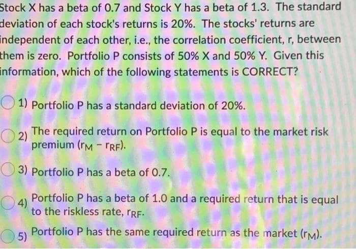Stock X has a beta of 0.7 and Stock Y has a beta of 1.3. The standard
deviation of each stock's returns is 20%. The stocks' returns are
independent of each other, i.e., the correlation coefficient, r, between
them is zero. Portfolio P consists of 50% X and 50% Y. Given this
information, which of the following statements is CORRECT?
1) Portfolio P has a standard deviation of 20%.
2) The required return on Portfolio P is equal to the market risk
premium (RM - TRF).
3) Portfolio P has a beta of 0.7.
4)
Portfolio P has a beta of 1.0 and a required return that is equal
to the riskless rate, TRF.
Portfolio P has the same required return as the market (rm).
5)