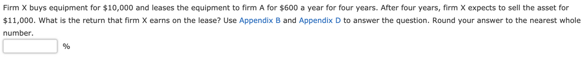 Firm X buys equipment for $10,000 and leases the equipment to firm A for $600 a year for four years. After four years, firm X expects to sell the asset for
$11,000. What is the return that firm X earns on the lease? Use Appendix B and Appendix D to answer the question. Round your answer to the nearest whole
number.
%