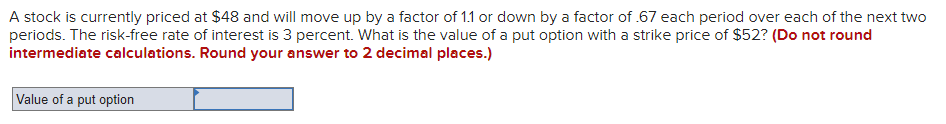 A stock is currently priced at $48 and will move up by a factor of 1.1 or down by a factor of .67 each period over each of the next two
periods. The risk-free rate of interest is 3 percent. What is the value of a put option with a strike price of $52? (Do not round
intermediate calculations. Round your answer to 2 decimal places.)
Value of a put option