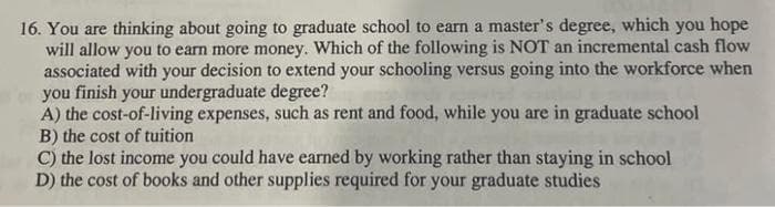 16. You are thinking about going to graduate school to earn a master's degree, which you hope
will allow you to earn more money. Which of the following is NOT an incremental cash flow
associated with your decision to extend your schooling versus going into the workforce when
you finish your undergraduate degree?
A) the cost-of-living expenses, such as rent and food, while you are in graduate school
B) the cost of tuition
C) the lost income you could have earned by working rather than staying in school
D) the cost of books and other supplies required for your graduate studies