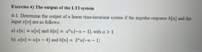 Exercise 4) The output of the LTI system
4-1. Determine the output of a linear time-invariant system if the impulse response h[n] and the
input x[n] are as follows:
a) x[n] = u[n] and h[n] = a"u[-n-1], with a > 1
b) x[n]u[n- 4] and h[n] = 2"u[-n-1]