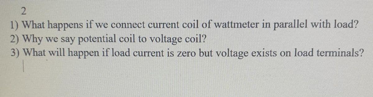 2
1) What happens if we connect current coil of wattmeter in parallel with load?
2) Why we say potential coil to voltage coil?
3) What will happen if load current is zero but voltage exists on load terminals?