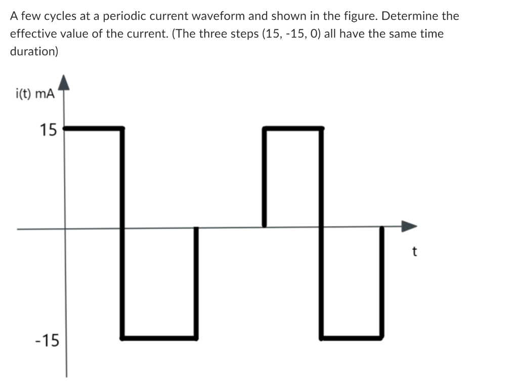 A few cycles at a periodic current waveform and shown in the figure. Determine the
effective value of the current. (The three steps (15, -15, 0) all have the same time
duration)
i(t) mA
15
-15
t