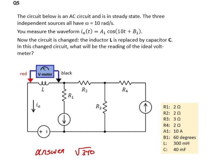 Q5
The circuit below is an AC circuit and is in steady state. The three
independent sources all have = 10 rad/s.
You measure the waveform ia(t) = A₁ cos(10t + B₁).
Now the circuit is changed: the inductor L is replaced by capacitor C.
In this changed circuit, what will be the reading of the ideal volt-
meter?
red
V-meter black
L
Jia
+1
answer
R₁
R₂
√340
R3
R4
R1: 20
R2: 20
R3: 302
R4: 20
A1: 10 A
B1: 60 degrees
L:
300 mH
C: 40 mF
