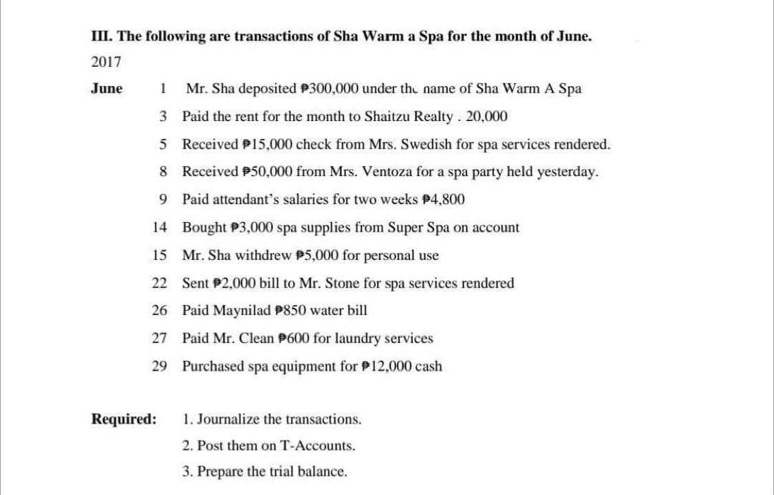 III. The following are transactions of Sha Warm a Spa for the month of June.
2017
June
1 Mr. Sha deposited #300,000 under the name of Sha Warm A Spa
3 Paid the rent for the month to Shaitzu Realty. 20,000
5
Received P15,000 check from Mrs. Swedish for spa services rendered.
Received 50,000 from Mrs. Ventoza for a spa party held yesterday.
8
9
Paid attendant's salaries for two weeks P4,800
14
Bought 3,000 spa supplies from Super Spa on account
15 Mr. Sha withdrew $5,000 for personal use
22 Sent P2,000 bill to Mr. Stone for spa services rendered
26 Paid Maynilad #850 water bill
27
29
Required:
Paid Mr. Clean 600 for laundry services
Purchased spa equipment for P12,000 cash
1. Journalize the transactions.
2. Post them on T-Accounts.
3. Prepare the trial balance.
