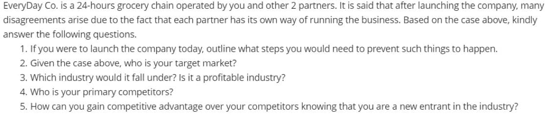 EveryDay Co. is a 24-hours grocery chain operated by you and other 2 partners. It is said that after launching the company, many
disagreements arise due to the fact that each partner has its own way of running the business. Based on the case above, kindly
answer the following questions.
1. If you were to launch the company today, outline what steps you would need to prevent such things to happen.
2. Given the case above, who is your target market?
3. Which industry would it fall under? Is it a profitable industry?
4. Who is your primary competitors?
5. How can you gain competitive advantage over your competitors knowing that you are a new entrant in the industry?