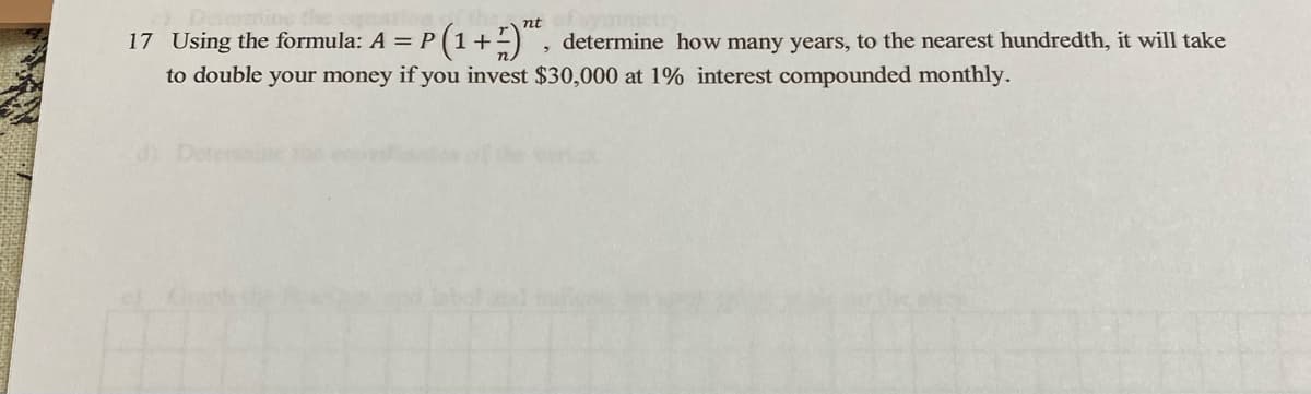 nt
17 Using the formula: A = P (
(1+) , determine how many years, to the nearest hundredth, it will take
to double your money if you invest $30,000 at 1% interest compounded monthly.
d) Detemine

