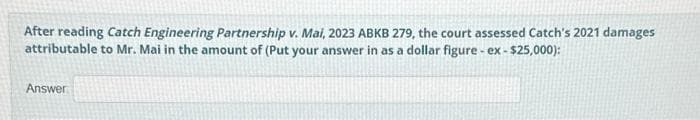 After reading Catch Engineering Partnership v. Mai, 2023 ABKB 279, the court assessed Catch's 2021 damages
attributable to Mr. Mai in the amount of (Put your answer in as a dollar figure - ex- $25,000):
Answer