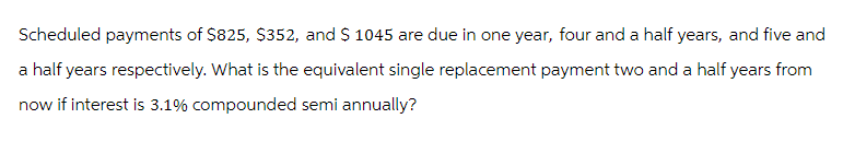 Scheduled payments of $825, $352, and $ 1045 are due in one year, four and a half years, and five and
a half years respectively. What is the equivalent single replacement payment two and a half years from
now if interest is 3.1% compounded semi annually?