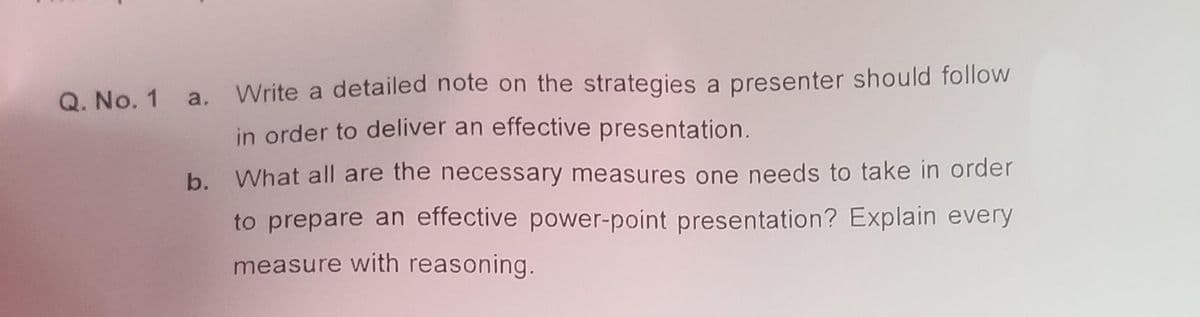 Q. No. 1 a. Write a detailed note on the strategies a presenter should follow
in order to deliver an effective presentation.
b. What all are the necessary measures one needs to take in order
to prepare an effective power-point presentation? Explain every
measure with reasoning.