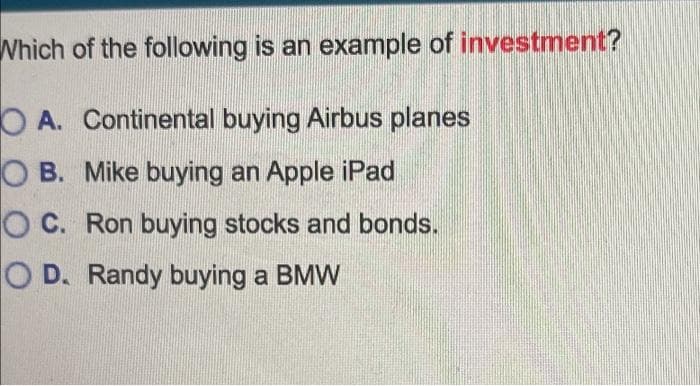 Which of the following is an example of investment?
OA. Continental buying Airbus planes
O B. Mike buying an Apple iPad
O C. Ron buying stocks and bonds.
O D. Randy buying a BMW