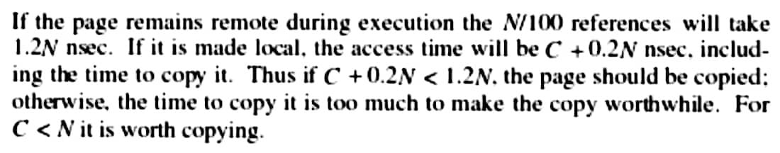 If the page remains remote during execution the N/100 references will take
1.2N nsec. If it is made local, the access time will be C +0.2N nsec, includ-
ing the time to copy it. Thus if C +0.2N < 1.2N, the page should be copied;
otherwise, the time to copy it is too much to make the copy worthwhile. For
C<N it is worth copying.