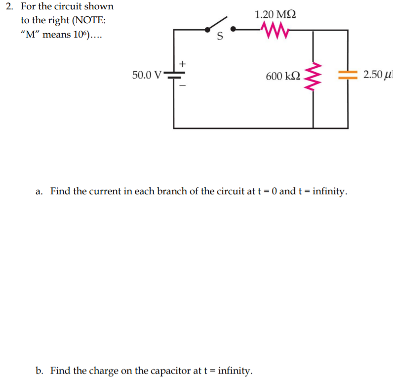 2. For the circuit shown
1.20 MQ
to the right (NOTE:
“M" means 106)...
S
+
50.0 V
600 k2
2.50 µl
a. Find the current in each branch of the circuit at t = 0 and t = infinity.
b. Find the charge on the capacitor at t = infinity.
