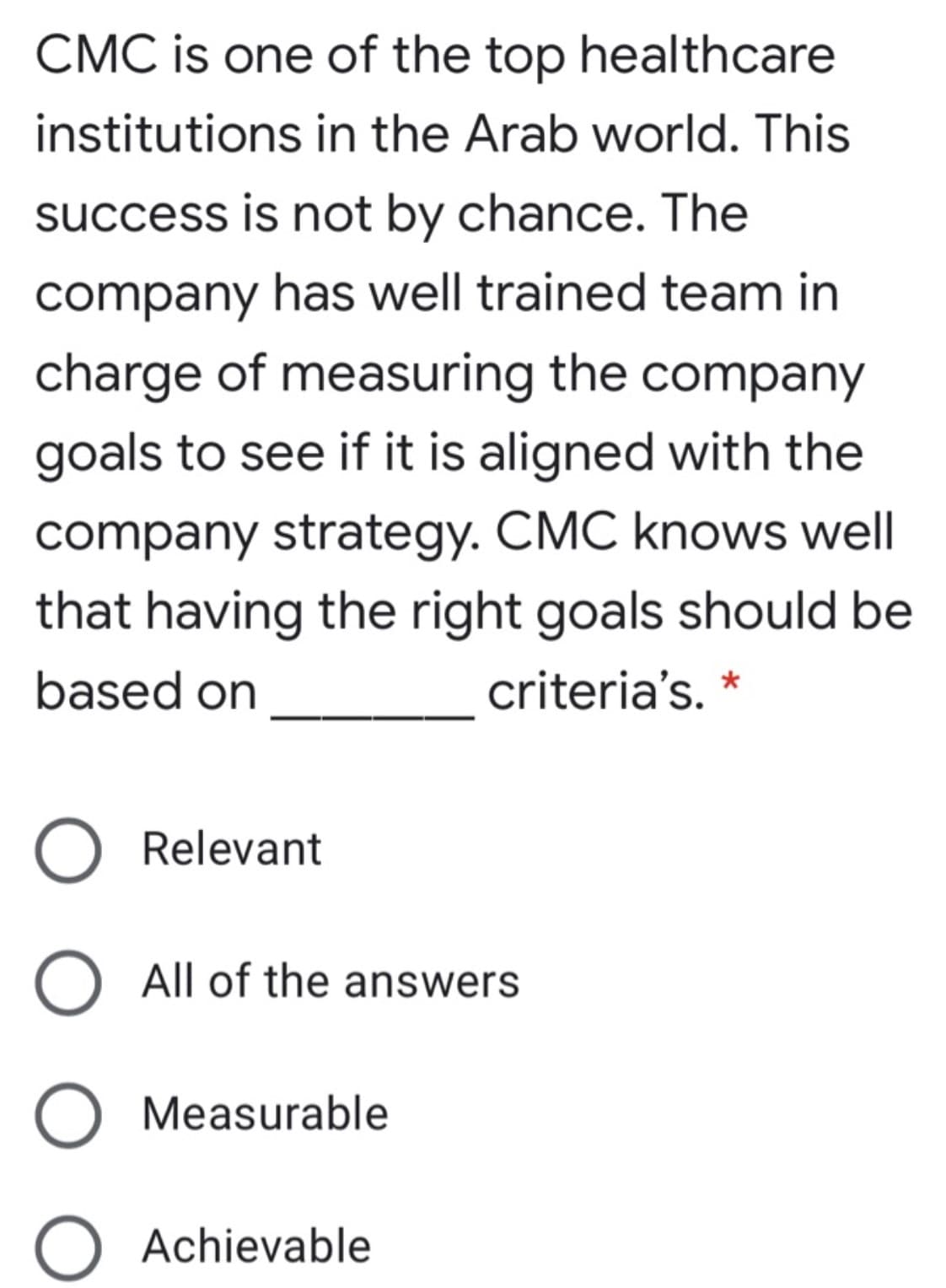 CMC is one of the top healthcare
institutions in the Arab world. This
success is not by chance. The
company has well trained team in
charge of measuring the company
goals to see if it is aligned with the
company strategy. CMC knows well
that having the right goals should be
based on
criteria's. *
O Relevant
O All of the answers
O Measurable
O Achievable
