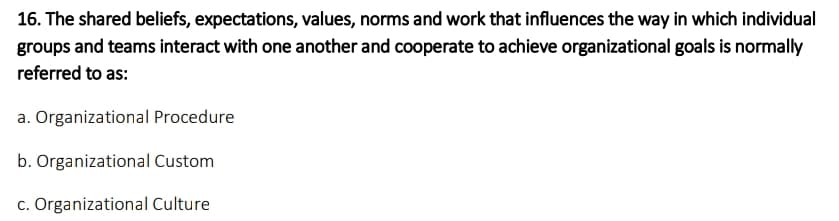 16. The shared beliefs, expectations, values, norms and work that influences the way in which individual
groups and teams interact with one another and cooperate to achieve organizational goals is normally
referred to as:
a. Organizational Procedure
b. Organizational Custom
c. Organizational Culture
