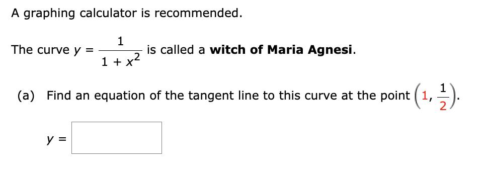 A graphing calculator is recommended.
1
1 + x²
The curve y =
is called a witch of Maria Agnesi.
(a) Find an equation of the tangent line to this curve at the point (1,
y =