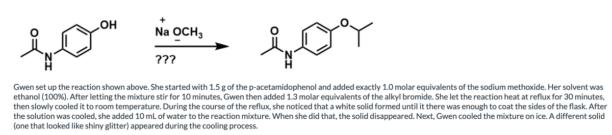 Na OCH3
N.
???
N.
Gwen set up the reaction shown above. She started with 1.5 g of the p-acetamidophenol and added exactly 1.0 molar equivalents of the sodium methoxide. Her solvent was
ethanol (100%). After letting the mixture stir for 10 minutes, Gwen then added 1.3 molar equivalents of the alkyl bromide. She let the reaction heat at reflux for 30 minutes,
then slowly cooled it to room temperature. During the course of the reflux, she noticed that a white solid formed until it there was enough to coat the sides of the flask. After
the solution was cooled, she added 10 mL of water to the reaction mixture. When she did that, the solid disappeared. Next, Gwen cooled the mixture on ice. A different solid
(one that looked like shiny glitter) appeared during the cooling process.
