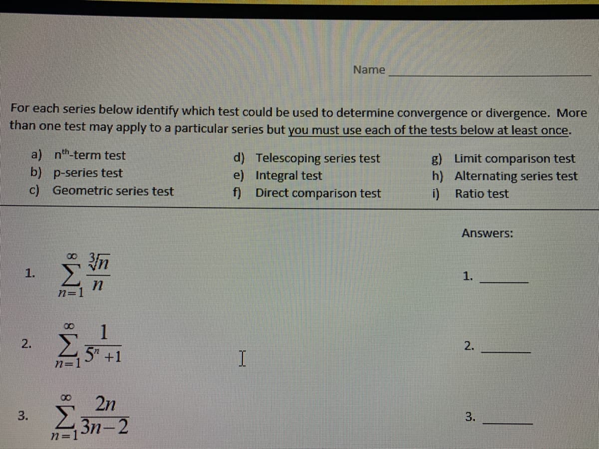 For each series below identify which test could be used to determine convergence or divergence. More
than one test may apply to a particular series but you must use each of the tests below at least once.
3.
a) nt-term test
b) p-series test
c) Geometric series test
IM8 iM8
n=1
00
n
1
5 +1
2n
n=13n-2
Name
d) Telescoping series test
e) Integral test
f) Direct comparison test
I
g) Limit comparison test
h) Alternating series test
i) Ratio test
Answers:
3.