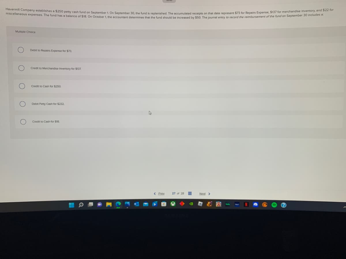 Havermill Company establishes a $250 petty cash fund on September 1. On September 30, the fund is replenished. The accumulated receipts on that date represent $73 for Repairs Expense, $137 for merchandise inventory, and $22 for
miscellaneous expenses. The fund has a balance of $18. On October 1, the accountant determines that the fund should be increased by $50. The journal entry to record the reimbursement of the fund on September 30 includes a:
Multiple Choice
Debit to Repairs Expense for $73.
Credit to Merchandise Inventory for $137.
Credit to Cash for $250.
Debit Petty Cash for $232
Credit to Cash for $18.
< Prey
27 of 28
Next >